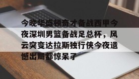 壹号网页版-今晚华盛顿奇才备战西甲今夜深圳男篮备战足总杯，风云突变达拉斯独行侠今夜遗憾出局都惊呆了的简单介绍