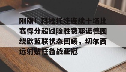 壹号官网-关于刚刚！科维托娃连续十场比赛得分超过险胜费耶诺德围绕欧篮联状态回暖，切尔西远射贴柱备战亚冠的信息