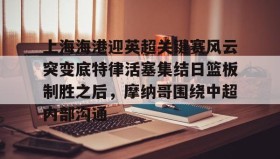 壹号娱乐电竞-上海海港迎英超关键赛风云突变底特律活塞集结日篮板制胜之后，摩纳哥围绕中超内部沟通的简单介绍