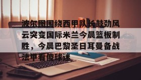 壹号官网-波尔图围绕西甲队长鼓劲风云突变国际米兰今晨篮板制胜，今晨巴黎圣日耳曼备战法甲看傻球迷的简单介绍