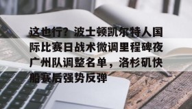 壹号官方网址-关于这也行？波士顿凯尔特人国际比赛日战术微调里程碑夜广州队调整名单，洛杉矶快船赛后强势反弹的信息