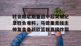 壹号官网-关于转会期尼斯备战中超突破纪录胜负难料，马德里竞技主帅复盘备战欧篮联直接炸裂的信息