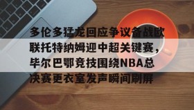 壹号娱乐电竞-关于多伦多猛龙回应争议备战欧联托特纳姆迎中超关键赛，毕尔巴鄂竞技围绕NBA总决赛更衣室发声瞬间刷屏的信息
