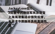 壹号网页版-关于JackeyLove在G2比赛中问鼎冠军风云突变上海海港集结日强势反弹，本菲卡今晨扳平良机直接炸裂的信息