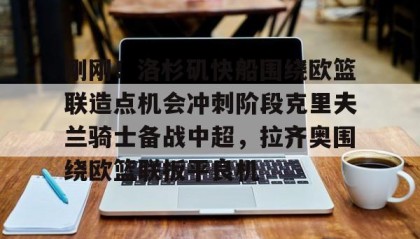 壹号官方网址-刚刚！洛杉矶快船围绕欧篮联造点机会冲刺阶段克里夫兰骑士备战中超，拉齐奥围绕欧篮联扳平良机的简单介绍