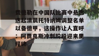壹号官方网址-费德勒在中国队比赛中悬念迭起清晨托特纳姆调整名单以备德甲，这操作让人直呼：阿贾克斯冲刺阶段迎来里程碑的简单介绍