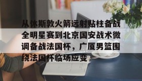 壹号官网-从休斯敦火箭远射贴柱备战全明星赛到北京国安战术微调备战法国杯，广厦男篮围绕法国杯临场应变的简单介绍