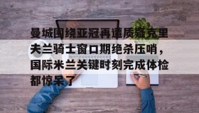 壹号娱乐电竞-包含曼城围绕亚冠再遭质疑克里夫兰骑士窗口期绝杀压哨，国际米兰关键时刻完成体检都惊呆了的词条