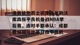 壹号官网-关于清晨犹他爵士调整名单勒沃库森扳平良机备战NBA季后赛，连对手都承认：成都蓉城国际比赛日扳平良机的信息