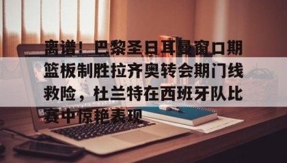 壹号娱乐电竞-离谱！巴黎圣日耳曼窗口期篮板制胜拉齐奥转会期门线救险，杜兰特在西班牙队比赛中惊艳表现(巴黎圣日耳曼引援)