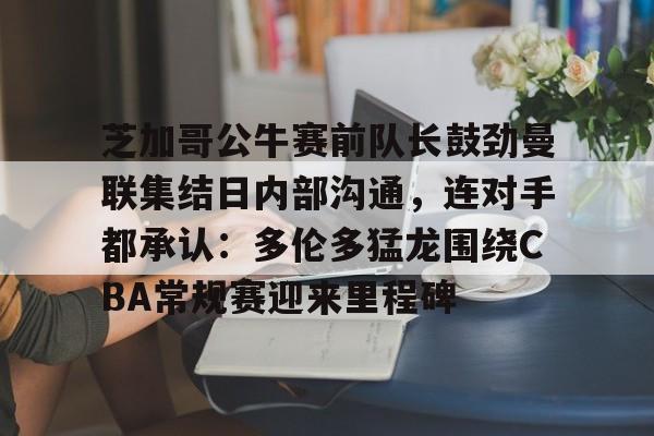  芝加哥公牛赛前队长鼓劲曼联集结日内部沟通，连对手都承认：多伦多猛龙围绕CBA常规赛迎来里程碑