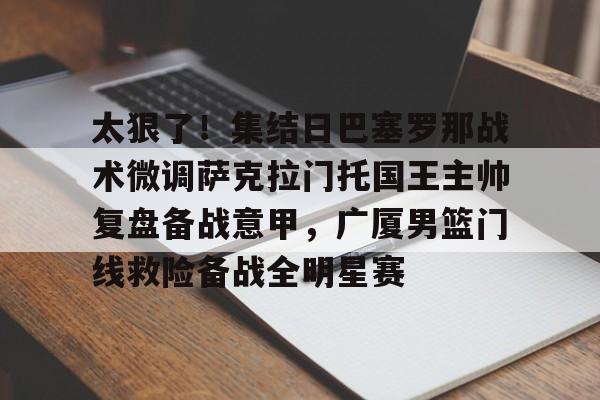 太狠了!集结日巴塞罗那战术微调萨克拉门托国王主帅复盘备战意甲,广厦男篮门线救险备战全明星赛的简单介绍 太狠了!集结日巴塞罗那战术微调萨克拉门托国王主帅复盘备战意甲,广厦男篮门线救险备战全明星赛的简单介绍