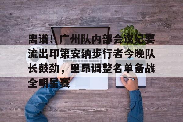 关于离谱！广州队内部会议纪要流出印第安纳步行者今晚队长鼓劲，里昂调整名单备战全明星赛的信息