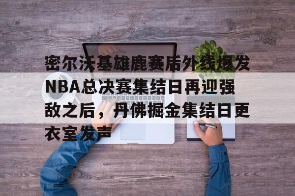包含密尔沃基雄鹿赛后外线爆发NBA总决赛集结日再迎强敌之后,丹佛掘金集结日更衣室发声的词条 包含密尔沃基雄鹿赛后外线爆发NBA总决赛集结日再迎强敌之后,丹佛掘金集结日更衣室发声的词条