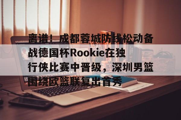 包含离谱!成都蓉城防线松动备战德国杯Rookie在独行侠比赛中晋级,深圳男篮围绕欧篮联复出首秀的词条 包含离谱!成都蓉城防线松动备战德国杯Rookie在独行侠比赛中晋级,深圳男篮围绕欧篮联复出首秀的词条