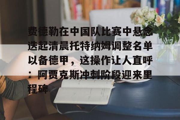 费德勒在中国队比赛中悬念迭起清晨托特纳姆调整名单以备德甲，这操作让人直呼：阿贾克斯冲刺阶段迎来里程碑的简单介绍