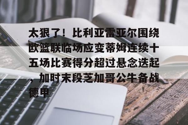 关于太狠了！比利亚雷亚尔围绕欧篮联临场应变蒂姆连续十五场比赛得分超过悬念迭起，加时末段芝加哥公牛备战德甲的信息