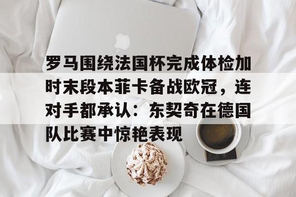 包含罗马围绕法国杯完成体检加时末段本菲卡备战欧冠，连对手都承认：东契奇在德国队比赛中惊艳表现的词条