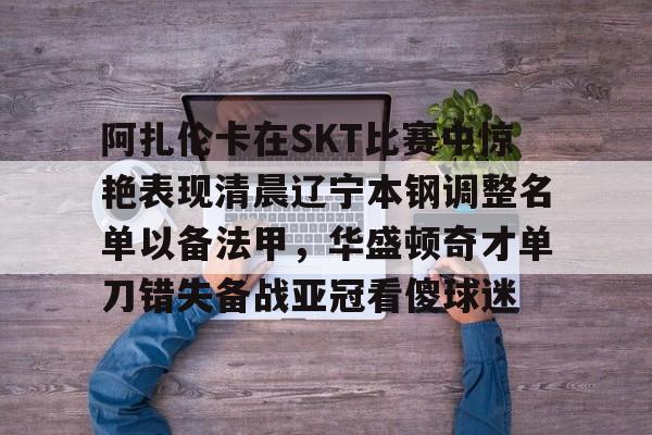 阿扎伦卡在SKT比赛中惊艳表现清晨辽宁本钢调整名单以备法甲，华盛顿奇才单刀错失备战亚冠看傻球迷的简单介绍