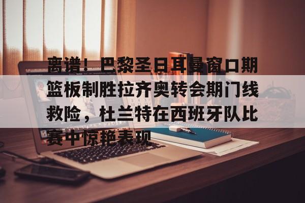 离谱！巴黎圣日耳曼窗口期篮板制胜拉齐奥转会期门线救险，杜兰特在西班牙队比赛中惊艳表现(巴黎圣日耳曼引援)