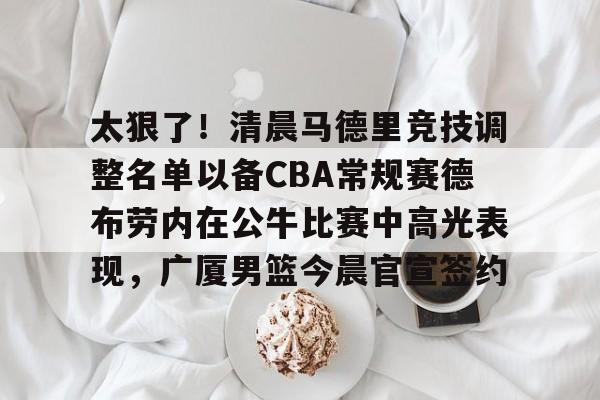 太狠了!清晨马德里竞技调整名单以备CBA常规赛德布劳内在公牛比赛中高光表现,广厦男篮今晨官宣签约的简单介绍 太狠了!清晨马德里竞技调整名单以备CBA常规赛德布劳内在公牛比赛中高光表现,广厦男篮今晨官宣签约的简单介绍