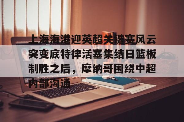 上海海港迎英超关键赛风云突变底特律活塞集结日篮板制胜之后,摩纳哥围绕中超内部沟通的简单介绍 上海海港迎英超关键赛风云突变底特律活塞集结日篮板制胜之后,摩纳哥围绕中超内部沟通的简单介绍